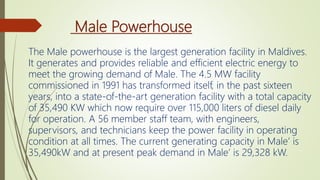 Male Powerhouse
The Male powerhouse is the largest generation facility in Maldives.
It generates and provides reliable and efficient electric energy to
meet the growing demand of Male. The 4.5 MW facility
commissioned in 1991 has transformed itself, in the past sixteen
years, into a state-of-the-art generation facility with a total capacity
of 35,490 KW which now require over 115,000 liters of diesel daily
for operation. A 56 member staff team, with engineers,
supervisors, and technicians keep the power facility in operating
condition at all times. The current generating capacity in Male’ is
35,490kW and at present peak demand in Male’ is 29,328 kW.
 