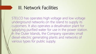 III. Network Facilities
STELCO has operates high voltage and low voltage
underground networks on the island to supply its
customers. It also operates a desalination plant for
supplying purified water for use in the power station.
In the Outer Islands, the Company operates small
diesel-electric generating plants and networks of
various types for public supply.
 