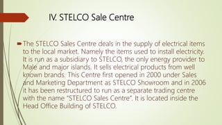 IV. STELCO Sale Centre
The STELCO Sales Centre deals in the supply of electrical items
to the local market. Namely the items used to install electricity.
It is run as a subsidiary to STELCO, the only energy provider to
Male and major islands. It sells electrical products from well
known brands. This Centre first opened in 2000 under Sales
and Marketing Department as STELCO Showroom and in 2006
it has been restructured to run as a separate trading centre
with the name “STELCO Sales Centre”. It is located inside the
Head Office Building of STELCO.
 