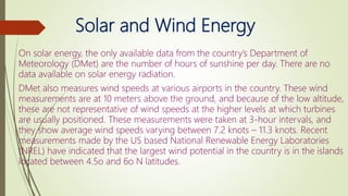 Solar and Wind Energy
On solar energy, the only available data from the country’s Department of
Meteorology (DMet) are the number of hours of sunshine per day. There are no
data available on solar energy radiation.
DMet also measures wind speeds at various airports in the country. These wind
measurements are at 10 meters above the ground, and because of the low altitude,
these are not representative of wind speeds at the higher levels at which turbines
are usually positioned. These measurements were taken at 3-hour intervals, and
they show average wind speeds varying between 7.2 knots – 11.3 knots. Recent
measurements made by the US based National Renewable Energy Laboratories
(NREL) have indicated that the largest wind potential in the country is in the islands
located between 4.5o and 6o N latitudes.
 