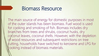 Biomass Resource
The main source of energy for domestic purposes in most
of the outer islands has been biomass. Fuel wood is used
for cooking and smoking of fish. Biomass includes dry
branches from trees and shrubs, coconut husks, dry
coconut leaves, coconut shells. However, with the depletion
of wood resources and subsequent restrictions on tree
cutting, households have switched to kerosene and LPG for
cooking instead of biomass materials.
 