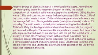 Another source of biomass material is municipal solid waste. According to
the Municipality Waste Management Section in Male’, the typical
composition of municipal solid waste is: paper and cardboard (33%); kitchen
waste (15%), and construction waste (industrial/scraps) (52%). About 15% of
the construction waste is wood. Daily solid waste generation in Male’s is on
the average 140 tons. Biodegradable waste (mainly food waste) is about 25
tons/day. The solid waste is sorted prior to transporting to the island of
Thilafushi. Only the biodegradable and combustible materials (i.e., organic)
are dumped in the pits. The combustible materials are burned first before the
ashes (plus unburned matter) are dumped into the pit. The landfill area is
already 10 years old. Previously it was just a reef and now it has now a
reclaimed area of 100,000 m2. Some industries now exist in the area such as
a cement packing plant and a LPG refilling plant. Landfill gas from the area
can be recovered and utilized for power and heat generation for use by the
industries located in the area.
 