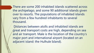 There are some 200 inhabited islands scattered across
the archipelago, and some 90 additional islands given
over to resorts. The populations of inhabited islands
vary from a few hundred inhabitants to several
thousand.
Distances between atolls and inhabited islands are
great and transport costs are high, depending on sea
and air transport. Male is the location of the country’s
major port and international airport (located on an
adjacent island: the Hulhule Island).
 