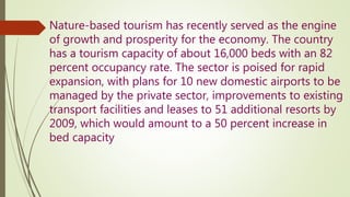 Nature-based tourism has recently served as the engine
of growth and prosperity for the economy. The country
has a tourism capacity of about 16,000 beds with an 82
percent occupancy rate. The sector is poised for rapid
expansion, with plans for 10 new domestic airports to be
managed by the private sector, improvements to existing
transport facilities and leases to 51 additional resorts by
2009, which would amount to a 50 percent increase in
bed capacity
 