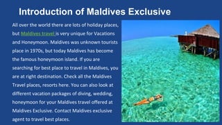 Introduction of Maldives Exclusive 
All over the world there are lots of holiday places, 
but Maldives travel is very unique for Vacations 
and Honeymoon. Maldives was unknown tourists 
place in 1970s, but today Maldives has become 
the famous honeymoon island. If you are 
searching for best place to travel in Maldives, you 
are at right destination. Check all the Maldives 
Travel places, resorts here. You can also look at 
different vacation packages of diving, wedding, 
honeymoon for your Maldives travel offered at 
Maldives Exclusive. Contact Maldives exclusive 
agent to travel best places. 
 