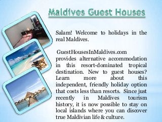Salam! Welcome to holidays in the
real Maldives.
GuestHousesInMaldives.com
provides alternative accommodation
in this resort-dominated tropical
destination. New to guest houses?
Learn
more
about
this
independent, friendly holiday option
that costs less than resorts. Since just
recently
in
Maldives
tourism
history, it is now possible to stay on
local islands where you can discover
true Maldivian life & culture.

 