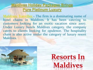 Maldives Traveller - The firm is a dominating name of
hotel chains in Maldives. It has been catering to
customers looking for an exotic vacation since 2007.
Under Luxury hotels Maldives category, the company
caters to clients looking for opulence. The hospitality
chain is also active under the category of luxury resort
Maldives.
 