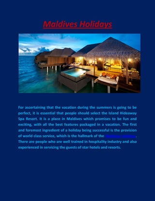 Maldives Holidays




For ascertaining that the vacation during the summers is going to be
perfect, it is essential that people should select the Island Hideaway
Spa Resort. It is a place in Maldives which promises to be fun and
exciting, with all the best features packaged in a vacation. The first
and foremost ingredient of a holiday being successful is the provision
of world class service, which is the hallmark of the Maldives holidays.
There are people who are well trained in hospitality industry and also
experienced in servicing the guests of star hotels and resorts.
 