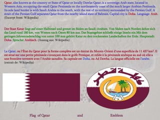 Qatar, also known as the country or State of Qatar or locally Dawlat Qatar, is a sovereign Arab state, located in
Western Asia, occupying the small Qatar Peninsula on the northeasterly coast of the much larger Arabian Peninsula.
Its sole land border is with Saudi Arabia to the south, with the rest of its territory surrounded by the Persian Gulf. A
strait of the Persian Gulf separates Qatar from the nearby island state of Bahrain. Capital city is Doha. Language: Arab.
(Excerpt from: Wikipedia)


Der Staat Katar liegt auf einer Halbinsel und grenzt im Süden an Saudi-Arabien. Von Süden nach Norden dehnt sich
das Land rund 180 km, von Westen nach Osten 80 km aus. Das Staatsgebiet schließt einige Inseln ein.Mit dem
geringen Jahresniederschlag von unter 100 mm gehört Katar zu den trockensten Landschaften der Erde. Hauptstadt:
Doha. Sprache: Arabisch. (Auszug aus: Wikipedia)


Le Qatar, ou l'État du Qatar pour la forme complète est un émirat du Moyen-Orient d'une superficie de 11 437 km2. Il
est situé sur une petite péninsule s'avançant dans le golfe Persique, et reliée à la péninsule arabique au sud où elle a
une frontière terrestre avec l'Arabie saoudite. Sa capitale est Doha, ou Ad Dawha. La langue officielle est l'arabe.
(extrait de: Wikipedia)




                   Flag of Qatar                         and                       Emblem
 