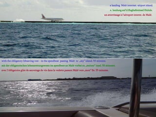 a landing Malé internat.-airport island.
                                                                                                        e. landung auf d.flughafeninsel Hulule.
                                                                                                 un atterrissage à l‘aéroport internt. de Malé.




with the obligatory lifesaving vest - in the speedboat passing Malé to „my“ island. 55 minutes.
mit der obligatorischen lebensrettungsweste im speedboot an Malé vorbei zu „meiner“ insel. 55 minuten.
avec l‘obligatoire gilet de sauvetage de vie dans la vedette passant Malé vers „mon“ île. 55 minutes.
 