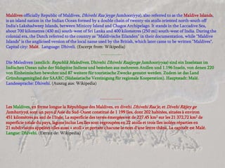 Maldives officially Republic of Maldives, Dhivehi Raa'jeyge Jumhooriyya), also referred to as the Maldive Islands,
is an island nation in the Indian Ocean formed by a double chain of twenty-six atolls oriented north-south off
India’s Lakshadweep Islands, between Minicoy Island and Chagos Archipelago. It stands in the Laccadive Sea,
about 700 kilometres (430 mi) south-west of Sri Lanka and 400 kilometres (250 mi) south-west of India. During the
colonial era, the Dutch referred to the country as "Maldivische Eilanden" in their documentation, while "Maldive
Islands" is the anglicised version of the local name used by the British, which later came to be written "Maldives".
Capital city: Malé. Language: Dhiveli. (Excerpt from: Wikipedia)
                                                      -------------
Die Malediven (amtlich: Republik Malediven, Dhivehi Dhivehi Raajjeyge Jumhooriyyaa) sind ein Inselstaat im
Indischen Ozean nahe der Südspitze Indiens und bestehen aus mehreren Atollen und 1.196 Inseln, von denen 220
von Einheimischen bewohnt und 87 weitere für touristische Zwecke genutzt werden. Zudem ist das Land
Gründungsmitglied der SAARC (Südasiatische Vereinigung für regionale Kooperation). Hauptstadt: Malé.
Landessprache: Dhivehi. (Auszug aus: Wikipedia)


                                                     --------------
Les Maldives, en forme longue la République des Maldives, en divehi Dhivehi Raa'je, et Divehi Rājjey ge
Jumhuriyyā, sont un pays d'Asie du Sud-Ouest constitué de 1 199 îles, dont 202 habitées, situées à environ
451 kilomètres au sud de l'Inde. La superficie des terres émergées est de 227,45 km2 sur les 21 372,72 km2 de
superficie totale du pays, lagons inclus Les îles sont regroupées en 22 atolls et trois îles isolées réparties en
21 subdivisions appelées elles aussi « atoll » et portant chacune le nom d'une lettre thâna. La capitale est Malé.
Langue: Dhivehi. (Extrait de: Wikipedia)
 