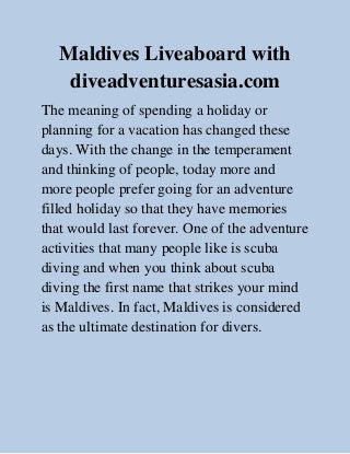 Maldives Liveaboard with
diveadventuresasia.com
The meaning of spending a holiday or
planning for a vacation has changed these
days. With the change in the temperament
and thinking of people, today more and
more people prefer going for an adventure
filled holiday so that they have memories
that would last forever. One of the adventure
activities that many people like is scuba
diving and when you think about scuba
diving the first name that strikes your mind
is Maldives. In fact, Maldives is considered
as the ultimate destination for divers.
 
