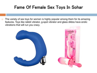 Fame Of Female Sex Toys In Sohar
 The variety of sex toys for women is highly popular among them for its amazing
features. Toys like rabbit vibrator, g-spot vibrator and glass dildos have erotic
vibrations that will run you crazy.
 
