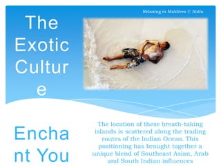 Relaxing in Maldives © Nattu

The
Exotic
Cultur
e
Will
Encha
nt You

The location of these breath-taking
islands is scattered along the trading
routes of the Indian Ocean. This
positioning has brought together a
unique blend of Southeast Asian, Arab
and South Indian influences

 