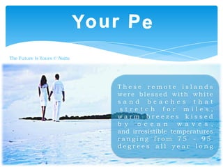 The Future Is Yours © Nattu

These remote islands
were blessed with white
sand beaches that
stretch for miles,
warm breezes kissed
b y
o c e a n
w a v e s ,
and irresistible temperatures
ranging from 75 - 95
degrees all year long

 