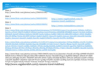 Slide 1
http://www.flickr.com/photos/nattu/4776978041/
Slide 2
http://www.flickr.com/photos/nattu/2560555180/
Slide 3
http://www.flickr.com/photos/nattu/5660202089/
Slide 4
http://www.flickr.com/photos/nattu/6082238604/

http://www.vagabondish.com/5reasons-travel-maldives/
http://www.visitmaldives.com/en

Slide 5
http://www.flickr.com/photos/grandvelasrivieramaya/3179394903/sizes/l/in/photolist-5QXekv-4xWXJvbzot4u-n3TuX-7tEd7X-byBEyY-bNibx4-bzo9om-bywt3f-byw6oo-bNhR9M-bNhMQX-bzoacU-byvZxb-byBi6mbNhQoR-2zmtzT-bNi6cp-hkHovw-bNi4RF-bzofvj-byBeou-byBfjU-bMvUC6-bMw2PZ-byBkoU-vFfJ8-5EqMZjbNz1iX-tRP6g-7tit2m-6CoPHT-bA5jxJ-2zqScf-2zqS3U-2zmucD-2zqSJo-2zmuzc-2zmuQ4-2zmuGB-2zmt6g2zqQcy-2zmum2-2zmsQ4-2zqSjA-2zmrHr-2zqQy9-bNz2Vn-bzoeJG-8oUF8v-8oXNRo/
http://www.flickr.com/photos/sebilden/4131091377/sizes/l/in/photolist-7i3Vxp-8AQRey-vUy4H-7vLXDn48L6S9-86vDa8-5r8YKA-9prkG6-bLg1Ak-69vkME-67v4eB-5vcLe4-7XpJUy-Mznjp-5q1S7-6zJJJW-sxPHCsy4uU-5Yt53o-73o2vT-rnEMn-5tZHwE-7FY2Cj-kaDfg-822bHL-6oMrF3-4wtA3U-gqcSTw-9QGYCp-9QKM39fFDk2p-fFVNwd-fFVTbU-fFVWaC-fFDeWx-fFDcRg-fFVRQQ-fFVTZu-77fpFJ-4KiyHb-5CjMWV-6kuZdf-5zA2Y25NKeE6-63J1i-71fDvo-2C95k-2C98L-6PcVzc-sxPHF-8JC6pM/
http://www.flickr.com/photos/averain/7860158820/sizes/h/in/photolist-cYznnE-aVcVQp-xDWMf-6TmDoTNdXrK-fo4esi-89XwCd-6Kopi6-hRmvFM-5xMdDA-8w2zor-8w2zbR-6Tqpu5-KpWXD-6RtQsY-zRAeH-6Y1SEN2HUeJ6-2HYqdQ-5TuXTL-59DDHP-2N7n99-oPs92-7xjfhx-6TmBzZ-fk2ZD2-2HYuLb-2HYsGd-aLkZH-cUNZsscukcGW-2QxWE7-2QxXww-2QtvsB-87zJn7-gJAfg-57baNG-2avAS4-2avB4g-2aA1wA-2pVZZo-4vbvzw-4vbvDj4v7qTi-4v7qGR-4vbvAj-4vbvG7-4vbvxm-4vbvwY-4v7qLa-4vbvGY/

http://www.vagabondish.com/5-reasons-travel-maldives/

 