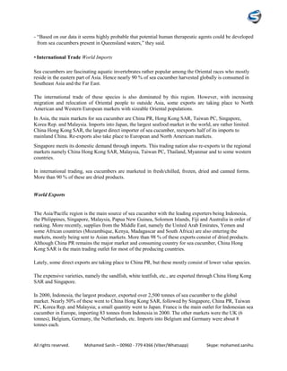 All rights reserved. Mohamed Sanih – 00960 - 779 4366 (Viber/Whatsapp) Skype: mohamed.sanihu
- “Based on our data it seems highly probable that potential human therapeutic agents could be developed
from sea cucumbers present in Queensland waters,” they said.
• International Trade World Imports
Sea cucumbers are fascinating aquatic invertebrates rather popular among the Oriental races who mostly
reside in the eastern part of Asia. Hence nearly 90 % of sea cucumber harvested globally is consumed in
Southeast Asia and the Far East.
The international trade of these species is also dominated by this region. However, with increasing
migration and relocation of Oriental people to outside Asia, some exports are taking place to North
American and Western European markets with sizeable Oriental populations.
In Asia, the main markets for sea cucumber are China PR, Hong Kong SAR, Taiwan PC, Singapore,
Korea Rep. and Malaysia. Imports into Japan, the largest seafood market in the world, are rather limited.
China Hong Kong SAR, the largest direct importer of sea cucumber, reexports half of its imports to
mainland China. Re-exports also take place to European and North American markets.
Singapore meets its domestic demand through imports. This trading nation also re-exports to the regional
markets namely China Hong Kong SAR, Malaysia, Taiwan PC, Thailand, Myanmar and to some western
countries.
In international trading, sea cucumbers are marketed in fresh/chilled, frozen, dried and canned forms.
More than 90 % of these are dried products.
World Exports
The Asia/Pacific region is the main source of sea cucumber with the leading exporters being Indonesia,
the Philippines, Singapore, Malaysia, Papua New Guinea, Solomon Islands, Fiji and Australia in order of
ranking. More recently, supplies from the Middle East, namely the United Arab Emirates, Yemen and
some African countries (Mozambique, Kenya, Madagascar and South Africa) are also entering the
markets, mostly being sent to Asian markets. More than 98 % of these exports consist of dried products.
Although China PR remains the major market and consuming country for sea cucumber, China Hong
Kong SAR is the main trading outlet for most of the producing countries.
Lately, some direct exports are taking place to China PR, but these mostly consist of lower value species.
The expensive varieties, namely the sandfish, white teatfish, etc., are exported through China Hong Kong
SAR and Singapore.
In 2000, Indonesia, the largest producer, exported over 2,500 tonnes of sea cucumber to the global
market. Nearly 50% of these went to China Hong Kong SAR, followed by Singapore, China PR, Taiwan
PC, Korea Rep. and Malaysia; a small quantity went to Japan. France is the main outlet for Indonesian sea
cucumber in Europe, importing 83 tonnes from Indonesia in 2000. The other markets were the UK (6
tonnes), Belgium, Germany, the Netherlands, etc. Imports into Belgium and Germany were about 8
tonnes each.
 