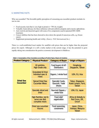 All rights reserved. Mohamed Sanih – 00960 - 779 4366 (Viber/Whatsapp) Skype: mohamed.sanihu
6. MARKETING FACTS
Why sea cucumber? The favorable public perception of consuming sea cucumber products includes its
use as a/an:
• Food security item that is very high in protein (> 70% by weight).
• Valuable Asian delicacy for three millennia with anti-arthritic property and a mystic aphrodisiac.
• Anti-viral & anti-bacterial agent with some of its components used in patented HIV/AIDS
treatment.
• Cancer inhibitor that has been showed to slow down the spread of cancerous cells, e.g. breast
cancer.
• Supplement promoting health and virility. (Source: PAC International Inc.)
There is a well-established local market for sandfish with prices that can be higher than the projected
prices for export. Although it is still a niche market at the current stage, it has the potential to grow
rapidly taking into consideration the positive economic development in Maldives.
 