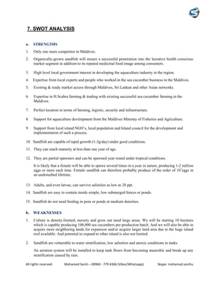 All rights reserved. Mohamed Sanih – 00960 - 779 4366 (Viber/Whatsapp) Skype: mohamed.sanihu
7. SWOT ANALYSIS
a. STRENGTHS
1. Only one main competitor in Maldives.
2. Organically-grown sandfish will ensure a successful penetration into the lucrative health conscious
market segment in addition to its reputed medicinal food image among consumers.
3. High level local government interest in developing the aquaculture industry in the region.
4. Expertise from local experts and people who worked in the sea cucumber business in the Maldives.
5. Existing & ready market access through Maldives, Sri Lankan and other Asian networks.
6. Expertise in H.Scabra farming & trading with existing successful sea cucumber farming in the
Maldives.
7. Perfect location in terms of farming, logistic, security and infrastructure.
8. Support for aquaculture development from the Maldives Ministry of Fisheries and Agriculture.
9. Support from local island NGO’s, local population and Island council for the development and
implementation of such a process.
10. Sandfish are capable of rapid growth (1-3g/day) under good conditions.
11. They can reach maturity at less than one year of age.
12. They are partial spawners and can be spawned year round under tropical conditions.
It is likely that a female will be able to spawn several times in a year in nature, producing 1-2 million
eggs or more each time. Female sandfish can therefore probably produce of the order of 107
eggs in
an undisturbed lifetime.
13. Adults, and even larvae, can survive salinities as low as 20 ppt.
14. Sandfish are easy to contain inside simple, low submerged fences or ponds.
15. Sandfish do not need feeding in pens or ponds at medium densities.
b. WEAKNESSES
1. Culture is density-limited; nursery and grow out need large areas. We will be starting 10 hectares
which is capable producing 100,000 sea cucumbers per production batch. And we will also be able to
acquire more neighboring lands for expansion and/or acquire larger land area due to the huge island
reef available. And potential to expand to other island is also not limited.
2. Sandfish are vulnerable to water stratification, low salinities and anoxic conditions in tanks.
An aeration system will be installed to keep tank floors from becoming anaerobic and break up any
stratification caused by rain.
 