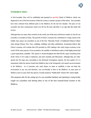All rights reserved. Mohamed Sanih – 00960 - 779 4366 (Viber/Whatsapp) Skype: mohamed.sanihu
INTRODUCTION:
A Sea-Cucumber farm will be established and operated in specified Island of Maldives which was
diagnosed as one of the best locations within the country to operate a project of this nature. Sea cucumber
have been collected from different parts in the Maldives for the last few decades. The price of sea
cucumber has been continuously raised over the las 40 years and there is no sign that this trend will
reverse.
Although there are many other countries in the world, one of the most well-known market in Asia for sea
cucumber is recorded as China. The growth of China’s economy has contributed to a large extent as the
middle class enjoys sea cucumbers as one of the four ‘Heavenly Foods’ of traditional Chinese Culture
eaten during Chinese New Year, weddings, birthdays and other celebrations. Economists believe that
China’s economy will overtake that USA possibly by 2025 making it the solely largest economy in the
world. Of the many species of sea cucumbers, the sandfish or Holothuria scabra is both highly prized and
a good aquaculture candidate. This species is found throughout the Indo-Pacific region stretching from
South Africa to Sri Lanka to Indonesia, and until Australia and Micronesia. Although they are wide-
spread into the huge area, (according to the lab-based investigation reports), the best quality of it is
maintained within the species found from Maldives due to the biologically rich natural sea-environment
in the Maldives. As it consumes only sand, (hence its name as sandfish), it does not harm the
environment in any way and therefore, very eco-friendly to farm in the Maldives. In some parts of
Maldives such as Laam Atoll, this species is locally named as “Hudhu Butt” found at 40+ meters depth.
This proposal calls for the setting up of a sea cucumber hatchery and operating it using locally
caught sea cucumbers and farming them at one of the best research-found location in the
Maldives.
 