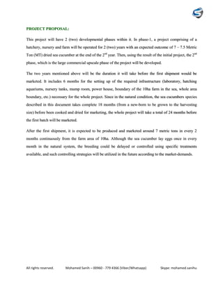 All rights reserved. Mohamed Sanih – 00960 - 779 4366 (Viber/Whatsapp) Skype: mohamed.sanihu
PROJECT PROPOSAL:
This project will have 2 (two) developmental phases within it. In phase-1, a project comprising of a
hatchery, nursery and farm will be operated for 2 (two) years with an expected outcome of 7 – 7.5 Metric
Ton (MT) dried sea cucumber at the end of the 2nd
year. Then, using the result of the initial project, the 2nd
phase, which is the large commercial upscale phase of the project will be developed.
The two years mentioned above will be the duration it will take before the first shipment would be
marketed. It includes 6 months for the setting up of the required infrastructure (laboratory, hatching
aquariums, nursery tanks, mump room, power house, boundary of the 10ha farm in the sea, whole area
boundary, etc.) necessary for the whole project. Since in the natural condition, the sea cucumbers species
described in this document takes complete 18 months (from a new-born to be grown to the harvesting
size) before been cooked and dried for marketing, the whole project will take a total of 24 months before
the first batch will be marketed.
After the first shipment, it is expected to be produced and marketed around 7 metric tons in every 2
months continuously from the farm area of 10ha. Although the sea cucumber lay eggs once in every
month in the natural system, the breeding could be delayed or controlled using specific treatments
available, and such controlling strategies will be utilized in the future according to the market-demands.
 
