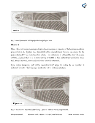 All rights reserved. Mohamed Sanih – 00960 - 779 4366 (Viber/Whatsapp) Skype: mohamed.sanihu
Fig. 2 (above) show the initial project buildings layout plan.
PHASE -2
Phase 2 does not require any extra construction but, concentrate on expansion of the farming area and one
proposed site is the Southern Sand Bank (SSB) of the selected island. This area was studied for the
purpose during 2010 and 2 sites have been selected – one with an area of 120ha and the other with an area
of 400ha. At present there is no economic activity in the SSB as there are hardly any commercial fishes
here. There is therefore, no resource use conflict with local inhabitants.
Some contract (temporary) staff will be required in the 2nd
phase for cooking the sea cucumber. It
includes 6 labors for 7 days in every 2 months who will be paid on a daily basis.
Fig. 4 above shows the expanded Building Layout to cater for phase 2 requirements.
 