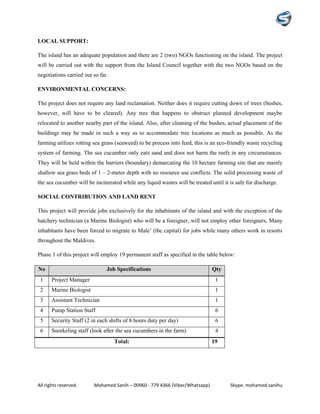 All rights reserved. Mohamed Sanih – 00960 - 779 4366 (Viber/Whatsapp) Skype: mohamed.sanihu
LOCAL SUPPORT:
The island has an adequate population and there are 2 (two) NGOs functioning on the island. The project
will be carried out with the support from the Island Council together with the two NGOs based on the
negotiations carried out so far.
ENVIRONMENTAL CONCERNS:
The project does not require any land reclamation. Neither does it require cutting down of trees (bushes,
however, will have to be cleared). Any tree that happens to obstruct planned development maybe
relocated to another nearby part of the island. Also, after cleaning of the bushes, actual placement of the
buildings may be made in such a way as to accommodate tree locations as much as possible. As the
farming utilizes rotting sea grass (seaweed) to be process into feed, this is an eco-friendly waste recycling
system of farming. The sea cucumber only eats sand and does not harm the reefs in any circumstances.
They will be held within the barriers (boundary) demarcating the 10 hectare farming site that are mainly
shallow sea grass beds of 1 – 2-meter depth with no resource use conflicts. The solid processing waste of
the sea cucumber will be incinerated while any liquid wastes will be treated until it is safe for discharge.
SOCIAL CONTRIBUTION AND LAND RENT
This project will provide jobs exclusively for the inhabitants of the island and with the exception of the
hatchery technician (a Marine Biologist) who will be a foreigner, will not employ other foreigners. Many
inhabitants have been forced to migrate to Male’ (the capital) for jobs while many others work in resorts
throughout the Maldives.
Phase 1 of this project will employ 19 permanent staff as specified in the table below:
No Job Specifications Qty
1 Project Manager 1
2 Marine Biologist 1
3 Assistant Technician 1
4 Pump Station Staff 6
5 Security Staff (2 in each shifts of 8 hours duty per day) 6
6 Snorkeling staff (look after the sea cucumbers in the farm) 4
Total: 19
 
