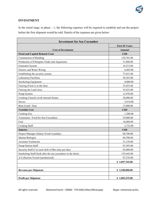 All rights reserved. Mohamed Sanih – 00960 - 779 4366 (Viber/Whatsapp) Skype: mohamed.sanihu
INVESTMENT
In the initial stage, in phase – 1, the following expenses will be required to establish and run the project
before the first shipment would be sold. Details of the expenses are given below:
Investment for Sea Cucumber
Cost of Investment
First 02 Years
Amount
Fixed and Capital Related Costs USD
Construction of Building 129,701.00
Production of Fibreglass Tanks and Aquariums 51,880.00
Generator System 16,212.00
Electric and Water Wiring 6,485.00
Establishing the security system 77,621.00
Laboratory Facilities 58,365.00
Snorkeling Equipment 4,000.00
Fencing (Farm is in the Sea) 35,425.00
Fencing the Land Area 35,425.00
Pump System 12,970.00
Cooking Utensils (with internal frame) 20,000.00
Stoves 3,918.00
Rent (Land / Sea) 15,000.00
Variable Cost USD
Cooking Gas 1,200.00
Treatments / Food for Sea Cucumbers 25,000.00
Fuel 18,000.00
Cooking Staff 2,732.00
Salaries USD
Project Manager (Salary+Food+Laundry) 60,700.00
Marine Biologist 60,700.00
Assistant Technician 31,128.00
Pump Station Staff 93,385.00
Security Staff (2 in each shift of 8hrs duty per day) 85,000.00
Snorkeling Staff (look after the sea cucumbers in the farm) 155,642.00
A Collection Vessel (mechanized) 97,276.00
$ 1,097,765.00
Revenue per Shipment $ 2,100,000.00
Profit per Shipment $ 1,002,235.00
 