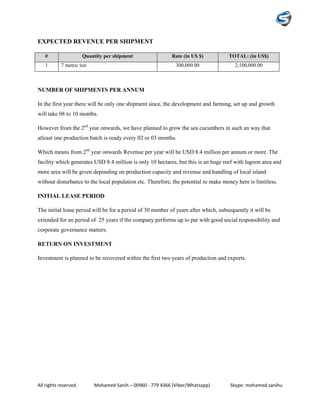 All rights reserved. Mohamed Sanih – 00960 - 779 4366 (Viber/Whatsapp) Skype: mohamed.sanihu
EXPECTED REVENUE PER SHIPMENT
# Quantity per shipment Rate (in US $) TOTAL: (in US$)
1 7 metric ton 300,000.00 2,100,000.00
NUMBER OF SHIPMENTS PER ANNUM
In the first year there will be only one shipment since, the development and farming, set up and growth
will take 08 to 10 months.
However from the 2nd
year onwards, we have planned to grow the sea cucumbers in such an way that
atleast one production batch is ready every 02 or 03 months.
Which means from 2nd
year onwards Revenue per year will be USD 8.4 million per annum or more. The
facility which generates USD 8.4 million is only 10 hectares, but this is an huge reef with lagoon area and
more area will be given depending on production capacity and revenue and handling of local island
without disturbance to the local population etc. Therefore, the potential to make money here is limitless.
INITIAL LEASE PERIOD
The initial lease period will be for a period of 30 number of years after which, subsequently it will be
extended for an period of 25 years if the company performs up to par with good social responsibility and
corporate governance matters.
RETURN ON INVESTMENT
Investment is planned to be recovered within the first two years of production and exports.
 