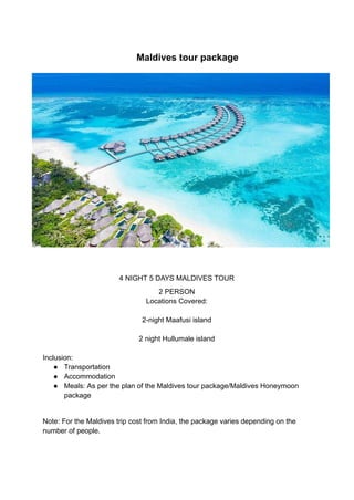 ​ Maldives tour package
4 NIGHT 5 DAYS MALDIVES TOUR
2 PERSON
Locations Covered:
2-night Maafusi island
2 night Hullumale island
Inclusion:
● Transportation
● Accommodation
● Meals: As per the plan of the Maldives tour package/Maldives Honeymoon
package
Note: For the Maldives trip cost from India, the package varies depending on the
number of people.
 