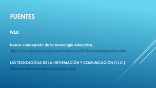 FUENTES
WEB:
Nueva concepción de la tecnología educativa.
http://www.uhu.es/cine.educacion/didactica/0015tecnologiaeducativa.htm
LAS TECNOLOGÍAS DE LA INFORMACIÓN Y COMUNICACIÓN (T.I.C.)
http://www.uv.es/~bellochc/pdf/pwtic1.pdf
 