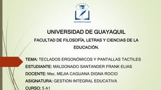 UNIVERSIDAD DE GUAYAQUIL
FACULTAD DE FILOSOFÍA, LETRAS Y CIENCIAS DE LA
EDUCACIÓN.
TEMA: TECLADOS ERGONÓMICOS Y PANTALLAS TACTILES
ESTUDIANTE: MALDONADO SANTANDER FRANK ELIAS
DOCENTE: Msc. MEJIA CAGUANA DIGNA ROCIO
ASIGNATURA: GESTION INTEGRAL EDUCATIVA
CURSO: 5 A1
 