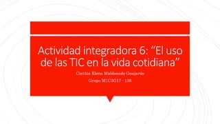 Actividad integradora 6: “El uso
de las TIC en la vida cotidiana”
Cinthia Elena Maldonado Guajardo
Grupo M1C3G17 - 136
 