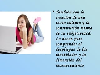 También con la creación de una tecno cultura y la constitución misma de su subjetividad. Lo hacen para comprender el despliegue de las identidades y la dimensión del reconocimiento  