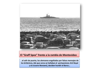El “Graff Spee” frente a la rambla de Montevideo
…al salir de puerto, los alemanes engañados por falsos mensajes de
los británicos, (de que cerca se hallaban el portaaviones Ark Royal
          y el crucero Renown), deciden hundir el Barco…
 