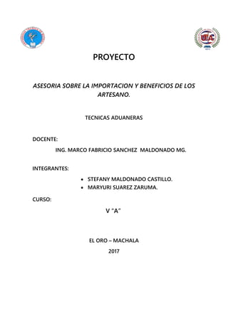 PROYECTO
ASESORIA SOBRE LA IMPORTACION Y BENEFICIOS DE LOS
ARTESANO.
TECNICAS ADUANERAS
DOCENTE:
ING. MARCO FABRICIO SANCHEZ MALDONADO MG.
INTEGRANTES:
 STEFANY MALDONADO CASTILLO.
 MARYURI SUAREZ ZARUMA.
CURSO:
V “A”
EL ORO – MACHALA
2017
 