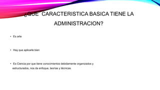 ¿QUE CARACTERISTICA BASICA TIENE LA
ADMINISTRACION?
• Es arte
• Hay que aplicarle bien
• Es Ciencia por que tiene conocimientos debidamente organizados y
estructurados, nos da enfoque, teorías y técnicas.
 