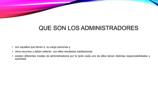 QUE SON LOS ADMINISTRADORES
• son aquellos que tienen a su cargo personas y
• otros recursos y deben obtener con ellos resultados satisfactorias
• existen diferentes niveles de administradores por lo tanto cada uno de ellos tienen distintas responsabilidades y
autoridad
 