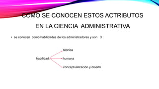COMO SE CONOCEN ESTOS ACTRIBUTOS
EN LA CIENCIA ADMINISTRATIVA
• se conocen como habilidades de los administradores y son 3 :
técnica
habilidad: humana
conceptualización y diseño
 