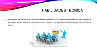 HABILIDADES TECNICA
• son aquellas que permiten que los administradores puedan solucionar oportunamente problemas, retos, propios de
su área de trabajo gracias a los procedimientos, métodos, técnicas, buena experiencia que ellos dominan y
aplican.
 