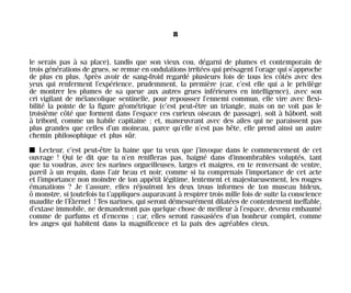 le serais pas à sa place), tandis que son vieux cou, dégarni de plumes et contemporain de
trois générations de grues, se remue en ondulations irritées qui présagent l’orage qui s’approche
de plus en plus. Après avoir de sang-froid regardé plusieurs fois de tous les côtés avec des
yeux qui renferment l’expérience, prudemment, la première (car, c’est elle qui a le privilège
de montrer les plumes de sa queue aux autres grues inférieures en intelligence), avec son
cri vigilant de mélancolique sentinelle, pour repousser l’ennemi commun, elle vire avec flexi-
bilité la pointe de la figure géométrique (c’est peut-être un triangle, mais on ne voit pas le
troisième côté que forment dans l’espace ces curieux oiseaux de passage), soit à bâbord, soit
à tribord, comme un habile capitaine ; et, manœuvrant avec des ailes qui ne paraissent pas
plus grandes que celles d’un moineau, parce qu’elle n’est pas bête, elle prend ainsi un autre
chemin philosophique et plus sûr.
I Lecteur, c’est peut-être la haine que tu veux que j’invoque dans le commencement de cet
ouvrage ! Qui te dit que tu n’en renifleras pas, baigné dans d’innombrables voluptés, tant
que tu voudras, avec tes narines orgueilleuses, larges et maigres, en te renversant de ventre,
pareil à un requin, dans l’air beau et noir, comme si tu comprenais l’importance de cet acte
et l’importance non moindre de ton appétit légitime, lentement et majestueusement, les rouges
émanations ? Je t’assure, elles réjouiront les deux trous informes de ton museau hideux,
ô monstre, si toutefois tu t’appliques auparavant à respirer trois mille fois de suite la conscience
maudite de l’Éternel ! Tes narines, qui seront démesurément dilatées de contentement ineffable,
d’extase immobile, ne demanderont pas quelque chose de meilleur à l’espace, devenu embaumé
comme de parfums et d’encens ; car, elles seront rassasiées d’un bonheur complet, comme
les anges qui habitent dans la magnificence et la paix des agréables cieux.
8
Maldoror 27/01/01 18:04 Page 8
 