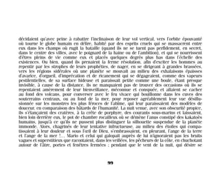 décidaient qu’avec peine à rabattre l’inclinaison de leur vol vertical, vers l’orbite épouvanté
où tourne le globe humain en délire, habité par des esprits cruels qui se massacrent entre
eux dans les champs où rugit la bataille (quand ils ne se tuent pas perfidement, en secret,
dans le centre des villes, avec le poignard de la haine ou de l’ambition), et qui se nourrissent
d’êtres pleins de vie comme eux et placés quelques degrés plus bas dans l’échelle des
existences. Ou bien, quand ils prenaient la ferme résolution, afin d’exciter les hommes au
repentir par les strophes de leurs prophéties, de nager, en se dirigeant à grandes brassées,
vers les régions sidérales où une planète se mouvait au milieu des exhalaisons épaisses
d’avarice, d’orgueil, d’imprécation et de ricanement qui se dégageaient, comme des vapeurs
pestilentielles, de sa surface hideuse et paraissait petite comme une boule, étant presque
invisible, à cause de la distance, ils ne manquaient pas de trouver des occasions où ils se
repentaient amèrement de leur bienveillance, méconnue et conspuée, et allaient se cacher
au fond des volcans, pour converser avec le feu vivace qui bouillonne dans les cuves des
souterrains centraux, ou au fond de la mer, pour reposer agréablement leur vue désillu-
sionnée sur les monstres les plus féroces de l’abîme, qui leur paraissaient des modèles de
douceur, en comparaison des bâtards de l’humanité. La nuit venue, avec son obscurité propice,
ils s’élançaient des cratères, à la crête de porphyre, des courants sous-marins et laissaient,
bien loin derrière eux, le pot de chambre rocailleux où se démène l’anus constipé des kakatoès
humains, jusqu’à ce qu’ils ne pussent plus distinguer la silhouette suspendue de la planète
immonde. Alors, chagrinés de leur tentative infructueuse, au milieu des étoiles qui compa-
tissaient à leur douleur et sous l’œil de Dieu, s’embrassaient, en pleurant, l’ange de la terre
et l’ange de la mer !… Mario et celui qui galopait auprès de lui n’ignoraient pas les bruits
vagues et superstitieux que racontaient, dans les veillées, les pêcheurs de la côte, en chuchotant
autour de l’âtre, portes et fenêtres fermées ; pendant que le vent de la nuit, qui désire se
99
Maldoror 27/01/01 18:04 Page 99
 