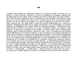réchauffer, fait entendre ses sifflements autour de la cabane de paille, et ébranle, par sa
vigueur, ces frêles murailles, entourées à la base de fragments de coquillage, apportés par
les replis mourants des vagues. Nous ne parlions pas. Que se disent deux cœurs qui s’aiment ?
Rien. Mais nos yeux exprimaient tout. Je l’avertis de serrer davantage son manteau autour
de lui, et lui me fait observer que mon cheval s’éloigne trop du sien : chacun prend autant
d’intérêt à la vie de l’autre qu’à sa propre vie ; nous ne rions pas. Il s’efforce de me sourire ;
mais, j’aperçois que son visage porte le poids des terribles impressions qu’y a gravées la
réflexion, constamment penchée sur les sphinx qui déroutent, avec un œil oblique, les grandes
angoisses de l’intelligence des mortels. Voyant ses manœuvres inutiles, il détourne les yeux,
mord son frein terrestre avec la bave de la rage, et regarde l’horizon, qui s’enfuit à notre
approche. À mon tour, je m’efforce de lui rappeler sa jeunesse dorée, qui ne demande qu’à
s’avancer dans les palais des plaisirs, comme une reine ; mais, il remarque que mes paroles
sortent difficilement de ma bouche amaigrie, et que les années de mon propre printemps ont
passé, tristes et glaciales, comme un rêve implacable qui promène, sur les tables des banquets,
et sur les lits de satin, où sommeille la pâle prêtresse d’amour, payée avec les miroitements
de l’or, les voluptés amères du désenchantement, les rides pestilentielles de la vieillesse, les
effarements de la solitude et les flambeaux de la douleur. Voyant mes manœuvres inutiles,
je ne m’étonne pas de ne pas pouvoir le rendre heureux ; le Tout-Puissant m’apparaît revêtu
de ses instruments de torture, dans toute l’auréole resplendissante de son horreur ; je détourne
les yeux et regarde l’horizon qui s’enfuit à notre approche… Nos chevaux galopaient le long
du rivage, comme s’ils fuyaient l’œil humain… Mario est plus jeune que moi ; l’humidité du
temps et l’écume salée qui rejaillit jusqu’à nous amènent le contact du froid sur ses lèvres.
Je lui dis : « Prends garde !… prends garde !… ferme tes lèvres, les unes contre les autres ;
ne vois-tu pas les griffes aiguës de la gerçure, qui sillonne ta peau de blessures cuisantes ? »
100
Maldoror 27/01/01 18:04 Page 100
 
