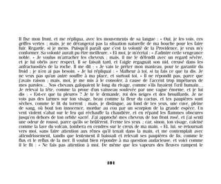 Il fixe mon front, et me répliqua, avec les mouvements de sa langue : « Oui, je les vois, ces
griffes vertes ; mais, je ne dérangerai pas la situation naturelle de ma bouche pour les faire
fuir. Regarde, si je mens. Puisqu’il paraît que c’est la volonté de la Providence, je veux m’y
conformer. Sa volonté aurait pu être meilleure. » Et moi, je m’écriai : « J’admire cette vengeance
noble. » Je voulus m’arracher les cheveux ; mais, il me le défendit avec un regard sévère,
et je lui obéis avec respect. Il se faisait tard, et l’aigle regagnait son nid, creusé dans les
anfractuosités de la roche. Il me dit : « Je vais te prêter mon manteau, pour te garantir du
froid ; je n’en ai pas besoin. » Je lui répliquai : « Malheur à toi, si tu fais ce que tu dis. Je
ne veux pas qu’un autre souffre à ma place, et surtout toi. » Il ne répondit pas, parce que
j’avais raison ; mais, moi, je me mis à le consoler, à cause de l’accent trop impétueux de
mes paroles… Nos chevaux galopaient le long du rivage, comme s’ils fuyaient l’œil humain…
Je relevai la tête, comme la proue d’un vaisseau soulevée par une vague énorme, et je lui
dis : « Est-ce que tu pleures ? Je te le demande, roi des neiges et des brouillards. Je ne
vois pas des larmes sur ton visage, beau comme la fleur du cactus, et tes paupières sont
sèches, comme le lit du torrent ; mais, je distingue, au fond de tes yeux, une cuve, pleine
de sang, où bout ton innocence, mordue au cou par un scorpion de la grande espèce. Un
vent violent s’abat sur le feu qui réchauffe la chaudière, et en répand les flammes obscures
jusqu’en dehors de ton orbite sacré. J’ai approché mes cheveux de ton front rosé, et j’ai senti
une odeur de roussi, parce qu’ils se brûlèrent. Ferme tes yeux ; car, sinon, ton visage, calciné
comme la lave du volcan, tombera en cendres sur le creux de ma main. » Et, lui, se retournait
vers moi, sans faire attention aux rênes qu’il tenait dans la main, et me contemplait avec
attendrissement, tandis que lentement il baissait et relevait ses paupières de lis, comme le
flux et le reflux de la mer. Il voulut bien répondre à ma question audacieuse, et voici comme
il le fit : « Ne fais pas attention à moi. De même que les vapeurs des fleuves rampent le
101
Maldoror 27/01/01 18:04 Page 101
 