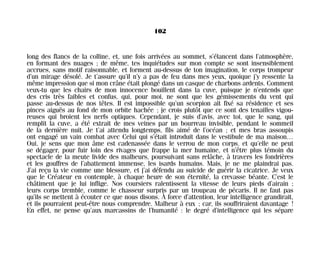 long des flancs de la colline, et, une fois arrivées au sommet, s’élancent dans l’atmosphère,
en formant des nuages ; de même, tes inquiétudes sur mon compte se sont insensiblement
accrues, sans motif raisonnable, et forment au-dessus de ton imagination, le corps trompeur
d’un mirage désolé. Je t’assure qu’il n’y a pas de feu dans mes yeux, quoique j’y ressente la
même impression que si mon crâne était plongé dans un casque de charbons ardents. Comment
veux-tu que les chairs de mon innocence bouillent dans la cuve, puisque je n’entends que
des cris très faibles et confus, qui, pour moi, ne sont que les gémissements du vent qui
passe au-dessus de nos têtes. Il est impossible qu’un scorpion ait fixé sa résidence et ses
pinces aiguës au fond de mon orbite hachée ; je crois plutôt que ce sont des tenailles vigou-
reuses qui broient les nerfs optiques. Cependant, je suis d’avis, avec toi, que le sang, qui
remplit la cuve, a été extrait de mes veines par un bourreau invisible, pendant le sommeil
de la dernière nuit. Je t’ai attendu longtemps, fils aimé de l’océan ; et mes bras assoupis
ont engagé un vain combat avec Celui qui s’était introduit dans le vestibule de ma maison…
Oui, je sens que mon âme est cadenassée dans le verrou de mon corps, et qu’elle ne peut
se dégager, pour fuir loin des rivages que frappe la mer humaine, et n’être plus témoin du
spectacle de la meute livide des malheurs, poursuivant sans relâche, à travers les fondrières
et les gouffres de l’abattement immense, les isards humains. Mais, je ne me plaindrai pas.
J’ai reçu la vie comme une blessure, et j’ai défendu au suicide de guérir la cicatrice. Je veux
que le Créateur en contemple, à chaque heure de son éternité, la crevasse béante. C’est le
châtiment que je lui inflige. Nos coursiers ralentissent la vitesse de leurs pieds d’airain ;
leurs corps tremble, comme le chasseur surpris par un troupeau de pécaris. Il ne faut pas
qu’ils se mettent à écouter ce que nous disons. À force d’attention, leur intelligence grandirait,
et ils pourraient peut-être nous comprendre. Malheur à eux ; car, ils souffriraient davantage !
En effet, ne pense qu’aux marcassins de l’humanité : le degré d’intelligence qui les sépare
102
Maldoror 27/01/01 18:04 Page 102
 