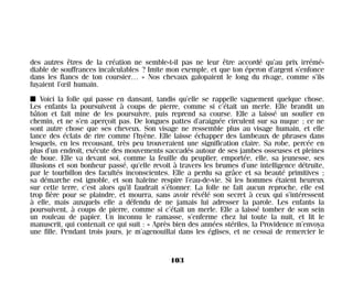 des autres êtres de la création ne semble-t-il pas ne leur être accordé qu’au prix irrémé-
diable de souffrances incalculables ? Imite mon exemple, et que ton éperon d’argent s’enfonce
dans les flancs de ton coursier… » Nos chevaux galopaient le long du rivage, comme s’ils
fuyaient l’œil humain.
I Voici la folle qui passe en dansant, tandis qu’elle se rappelle vaguement quelque chose.
Les enfants la poursuivent à coups de pierre, comme si c’était un merle. Elle brandit un
bâton et fait mine de les poursuivre, puis reprend sa course. Elle a laissé un soulier en
chemin, et ne s’en aperçoit pas. De longues pattes d’araignée circulent sur sa nuque ; ce ne
sont autre chose que ses cheveux. Son visage ne ressemble plus au visage humain, et elle
lance des éclats de rire comme l’hyène. Elle laisse échapper des lambeaux de phrases dans
lesquels, en les recousant, très peu trouveraient une signification claire. Sa robe, percée en
plus d’un endroit, exécute des mouvements saccadés autour de ses jambes osseuses et pleines
de boue. Elle va devant soi, comme la feuille du peuplier, emportée, elle, sa jeunesse, ses
illusions et son bonheur passé, qu’elle revoit à travers les brumes d’une intelligence détruite,
par le tourbillon des facultés inconscientes. Elle a perdu sa grâce et sa beauté primitives ;
sa démarche est ignoble, et son haleine respire l’eau-de-vie. Si les hommes étaient heureux
sur cette terre, c’est alors qu’il faudrait s’étonner. La folle ne fait aucun reproche, elle est
trop fière pour se plaindre, et mourra, sans avoir révélé son secret à ceux qui s’intéressent
à elle, mais auxquels elle a défendu de ne jamais lui adresser la parole. Les enfants la
poursuivent, à coups de pierre, comme si c’était un merle. Elle a laissé tomber de son sein
un rouleau de papier. Un inconnu le ramasse, s’enferme chez lui toute la nuit, et lit le
manuscrit, qui contenait ce qui suit : « Après bien des années stériles, la Providence m’envoya
une fille. Pendant trois jours, je m’agenouillai dans les églises, et ne cessai de remercier le
103
Maldoror 27/01/01 18:04 Page 103
 