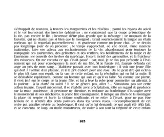 s’échappait de nouveau, à travers les marguerites et les résédas ; parmi les rayons du soleil
et le vol tournoyant des insectes éphémères ; ne connaissant que la coupe prismatique de
la vie, pas encore le fiel ; heureuse d’être plus grande que la mésange ; se moquant de la
fauvette, qui ne chante pas si bien que le rossignol ; tirant sournoisement la langue au vilain
corbeau, qui la regardait paternellement ; et gracieuse comme un jeune chat. Je ne devais
pas longtemps jouir de sa présence ; le temps s’approchait, où elle devait, d’une manière
inattendue, faire ses adieux aux enchantements de la vie, abandonnant pour toujours la
compagnie des tourterelles, des gelinottes et des verdiers, les babillements de la tulipe et de
l’anémone, les conseils des herbes du marécage, l’esprit incisif des grenouilles, et la fraîcheur
des ruisseaux. On me raconta ce qui s’était passé ; car, moi, je ne fus pas présente à l’évé-
nement qui eut pour conséquence la mort de ma fille. Si je l’avais été, j’aurais défendu cet
ange au prix de mon sang… Maldoror passait avec son bouledogue ; il voit une jeune fille
qui dort à l’ombre d’un platane, et il la prit d’abord pour une rose. On ne peut dire qui s’éleva
le plus tôt dans son esprit, ou la vue de cette enfant, ou la résolution qui en fut la suite. Il
se déshabille rapidement, comme un homme qui sait ce qu’il va faire. Nu comme une pierre,
il s’est jeté sur le corps de la jeune fille, et lui a levé la robe pour commettre un attentat à
la pudeur… à la clarté du soleil ! Il ne se gênera pas, allez !… N’insistons pas sur cette
action impure. L’esprit mécontent, il se rhabille avec précipitation, jette un regard de prudence
sur la route poudreuse, où personne ne chemine, et ordonne au bouledogue d’étrangler avec
le mouvement de ses mâchoires, la jeune fille ensanglantée. Il indique au chien de la montagne
la place où respire et hurle la victime souffrante, et se retire à l’écart, pour ne pas être
témoin de la rentrée des dents pointues dans les veines roses. L’accomplissement de cet
ordre put paraître sévère au bouledogue. Il crut qu’on lui demanda ce qui avait été déjà fait,
et se contenta, ce loup, au mufle monstrueux, de violer à son tour la virginité de cette enfant
105
Maldoror 27/01/01 18:04 Page 105
 