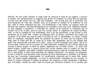 délicate. De son ventre déchiré, le sang coule de nouveau le long de ses jambes, à travers
la prairie. Ses gémissements se joignent aux pleurs de l’animal. La jeune fille lui présente
la croix d’or qui ornait son cou, afin qu’il l’épargne ; elle n’avait pas osé le présenter aux
yeux farouches de celui qui, d’abord, avait eu la pensée de profiter de la faiblesse de son
âge. Mais le chien n’ignorait pas que, s’il désobéissait à son maître, un couteau lancé de
dessous une manche, ouvrirait brusquement ses entrailles, sans crier gare. Maldoror (comme
ce nom répugne à prononcer !) entendait les agonies de la douleur, et s’étonnait que la
victime eût la vie si dure, pour ne pas être encore morte. Il s’approche de l’autel sacrifica-
toire, et voit la conduite de son bouledogue, livré à de bas penchants, et qui élevait sa tête
au-dessus de la jeune fille, comme un naufragé élève la sienne, au-dessus des vagues en
courroux. Il lui donne un coup de pied et lui fend un œil. Le bouledogue, en colère, s’enfuit
dans la campagne, entraînant après lui, pendant un espace de route qui est toujours trop
long, pour si court qu’il fût, le corps de la jeune fille suspendue, qui n’a été dégagé que
grâce aux mouvements saccadés de la fuite ; mais, il craint d’attaquer son maître, qui ne le
reverra plus. Celui-ci tire de sa poche un canif américain, composé de dix à douze lames qui
servent à divers usages. Il ouvre les pattes anguleuses de cet hydre d’acier ; et, muni d’un
pareil scalpel, voyant que le gazon n’avait pas encore disparu sous la couleur de tant de
sang versé, s’apprête, sans pâlir, à fouiller courageusement le vagin de la malheureuse enfant.
De ce trou élargi, il retire successivement les organes intérieurs ; les boyaux, les poumons,
le foie et enfin le cœur lui-même sont arrachés de leurs fondements et entraînés à la lumière
du jour, par l’ouverture épouvantable. Le sacrificateur s’aperçoit que la jeune fille, poulet
vidé, est morte depuis longtemps ; il cesse la persévérance croissante de ses ravages, et
laisse le cadavre redormir à l’ombre du platane. On ramassa le canif, abandonné à quelques
pas. Un berger, témoin du crime, dont on n’avait pas découvert l’auteur, ne le raconta que
106
Maldoror 27/01/01 18:04 Page 106
 