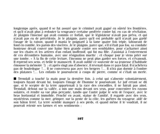 longtemps après, quand il se fut assuré que le criminel avait gagné en sûreté les frontières,
et qu’il n’avait plus à redouter la vengeance certaine proférée contre lui, en cas de révélation.
Je plaignis l’insensé qui avait commis ce forfait, que le législateur n’avait pas prévu, et qui
n’avait pas eu de précédents. Je le plaignis, parce qu’il est probable qu’il n’avait pas gardé
l’usage de la raison, quand il mania le poignard à la lame quatre fois triple, labourant de
fond en comble, les parois des viscères. Je le plaignis, parce que, s’il n’était pas fou, sa conduite
honteuse devait couver une haine bien grande contre ses semblables, pour s’acharner ainsi
sur les chairs et les artères d’un enfant inoffensif, qui fut ma fille. J’assistai à l’enterrement
de ces décombres humains, avec une résignation muette ; et chaque jour je viens prier sur
une tombe. » À la fin de cette lecture, l’inconnu ne peut plus garder ses forces, et s’évanouit.
Il reprend ses sens, et brûle le manuscrit. Il avait oublié ce souvenir de sa jeunesse (l’habitude
émousse la mémoire !) ; et après vingt ans d’absence, il revenait dans ce pays fatal. Il n’achètera
pas de bouledogue !… Il ne conversera pas avec les bergers !… Il n’ira pas dormir à l’ombre
des platanes !… Les enfants le poursuivent à coups de pierre, comme si c’était un merle.
I Tremdall a touché la main pour la dernière fois, à celui qui s’absente volontairement,
toujours fuyant devant lui, toujours l’image de l’homme le poursuivant. Le juif errant se dit
que, si le sceptre de la terre appartenait à la race des crocodiles, il ne fuirait pas ainsi.
Tremdall, debout sur la vallée, a mis une main devant ses yeux, pour concentrer les rayons
solaires, et rendre sa vue plus perçante, tandis que l’autre palpe le sein de l’espace, avec le
bras horizontal et immobile. Penché en avant, statue de l’amitié, il regarde avec des yeux,
mystérieux comme la mer, grimper, sur la pente de la côte, les guêtres du voyageur, aidé de
son bâton ferré. La terre semble manquer à ses pieds, et quand même il le voudrait, il ne
pourrait retenir ses larmes et ses sentiments :
107
Maldoror 27/01/01 18:04 Page 107
 