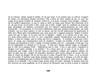 de la retenue, même quand il tombe. Il est par terre, il ne pourra pas se relever. L’aspect
de toutes ces blessures béantes m’enivre. Vole à fleur de terre autour de lui, et, avec les
coups de ta queue écaillée de serpent, achève-le, si tu peux. Courage, beau dragon ; enfonce-
lui tes griffes vigoureuses, et que le sang se mêle au sang, pour former des ruisseaux où il
n’y ait pas d’eau. C’est facile à dire, mais non à faire. L’aigle vient de combiner un nouveau
plan stratégique de défense, occasionné par les chances malencontreuses de cette lutte
mémorable ; il est prudent. Il s’est assis solidement, dans une position inébranlable, sur l’aile
restante, sur ses deux cuisses, et sur sa queue, qui lui servait auparavant de gouvernail. Il
défie des efforts plus extraordinaires que ceux qu’on lui a opposés jusqu’ici. Tantôt, il tourne
aussi vite que le tigre, et n’a pas l’air de se fatiguer ; tantôt, il se couche sur le dos, avec
ses deux fortes pattes en l’air, et, avec sang-froid, regarde ironiquement son adversaire. Il
faudra, à bout de compte, que je sache qui sera le vainqueur ; le combat ne peut pas s’éter-
niser. Je songe aux conséquences qu’il en résultera ! L’aigle est terrible, et fait des sauts
énormes qui ébranlent la terre, comme s’il allait prendre son vol ; cependant, il sait que cela
lui est impossible. Le dragon ne s’y fie pas ; il croit qu’à chaque instant l’aigle va l’attaquer
par le côté où il manque d’œil… Malheureux que je suis ! C’est ce qui arrive. Comment le
dragon s’est laissé prendre à la poitrine ? Il a beau user de la ruse et de la force ; je
m’aperçois que l’aigle, collé à lui par tous ses membres, comme une sangsue, enfonce de
plus en plus son bec, malgré de nouvelles blessures qu’il reçoit, jusqu’à la racine du cou,
dans le ventre du dragon. On ne lui voit que le corps. Il paraît être à l’aise ; il ne se presse
pas d’en sortir. Il cherche sans doute quelque chose, tandis que le dragon, à la tête de tigre,
pousse des beuglements qui réveillent les forêts. Voilà l’aigle, qui sort de cette caverne. Aigle,
comme tu es horrible ! Tu es plus rouge qu’une mare de sang ! Quoique tu tiennes dans ton
bec nerveux un cœur palpitant, tu es si couvert de blessures, que tu peux à peine te soutenir
109
Maldoror 27/01/01 18:05 Page 109
 